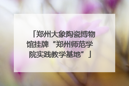 郑州大象陶瓷博物馆挂牌“郑州师范学院实践教学基地”