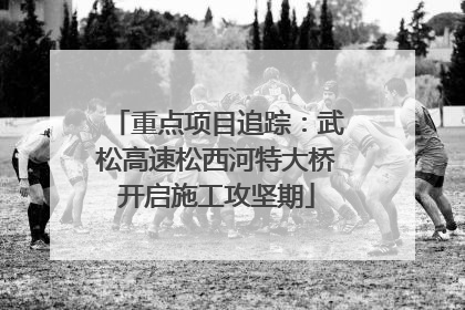 重点项目追踪：武松高速松西河特大桥开启施工攻坚期