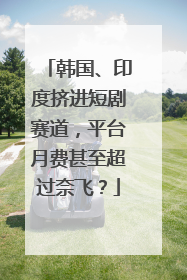 韩国、印度挤进短剧赛道，平台月费甚至超过奈飞？