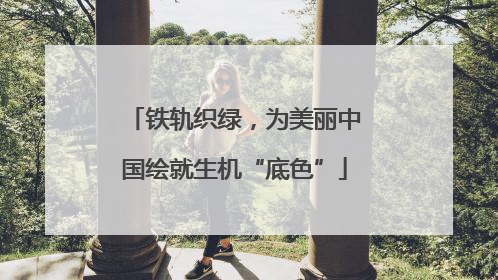 铁轨织绿，为美丽中国绘就生机“底色”