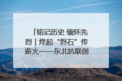 铭记历史 缅怀先烈｜烽起“磐石”传薪火——东北抗联创建地的振兴新篇