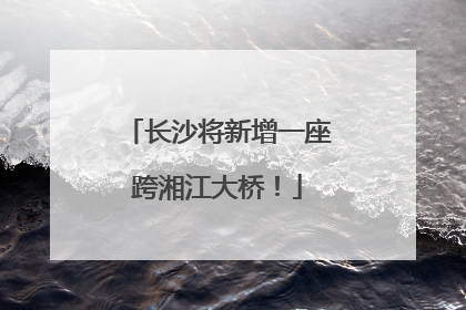 长沙将新增一座跨湘江大桥！