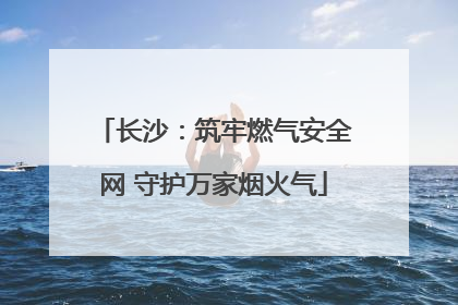 长沙：筑牢燃气安全网 守护万家烟火气