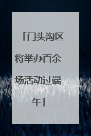 门头沟区将举办百余场活动过端午