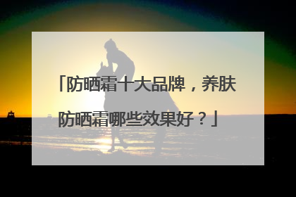 防晒霜十大品牌，养肤防晒霜哪些效果好？