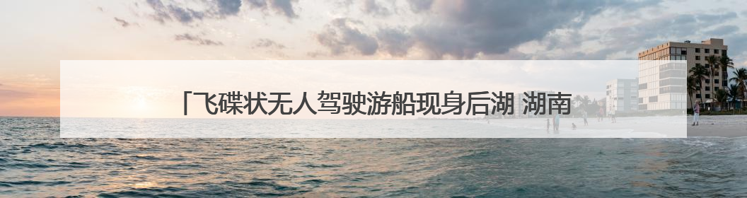 飞碟状无人驾驶游船现身后湖 湖南首艘L4级无人驾驶游船正式起航