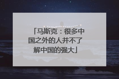马斯克：很多中国之外的人并不了解中国的强大
