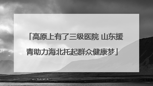 高原上有了三级医院 山东援青助力海北托起群众健康梦