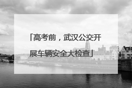 高考前，武汉公交开展车辆安全大检查