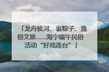 龙舟拔河、裹粽子、渔俗文旅……海宁端午民俗活动“好戏连台”