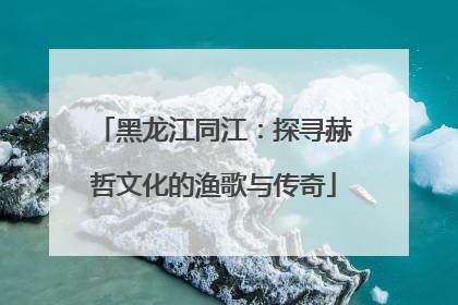 黑龙江同江：探寻赫哲文化的渔歌与传奇