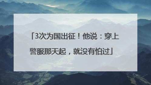 3次为国出征！他说：穿上警服那天起，就没有怕过