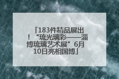183件精品展出！“琉光璃彩——淄博琉璃艺术展”6月10日亮相国博