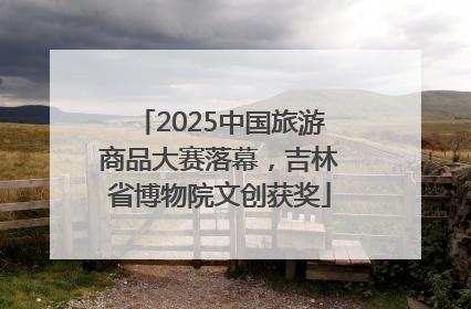 2025中国旅游商品大赛落幕，吉林省博物院文创获奖
