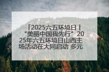 2025六五环境日丨“美丽中国我先行”2025年六五环境日山西主场活动在大同启动 多元形式绘就生态画卷