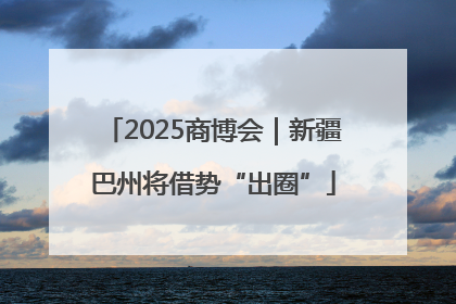 2025商博会｜新疆巴州将借势“出圈”