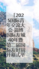 2025国际青年交流大会·淄博国际友城40年暨第二届国际友好周开幕式举行
