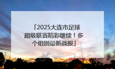2025大连市足球超级联赛精彩继续！多个组别最新战报