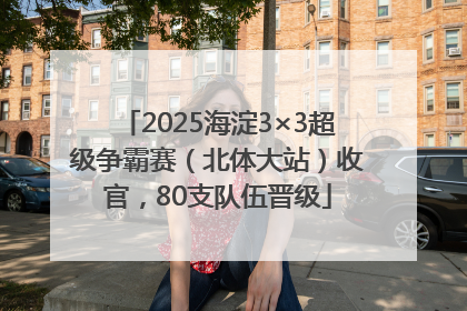 2025海淀3×3超级争霸赛（北体大站）收官，80支队伍晋级
