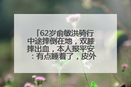 62岁俞敏洪骑行中途摔倒在地，双膝摔出血，本人报平安：有点睡着了，皮外伤，不用担心