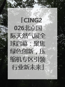 CING2026北京国际天然气展全球启幕：聚焦绿色创新，压缩机专区引领行业新未来